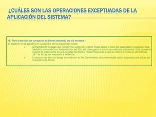 ¿CUÁLES SON LAS OPERACIONES EXCEPTUADAS DE LA
APLICACIÓN DEL SISTEMA?
4.- Para el servicio de transporte de bienes realizado por vía terrestre :
El sistema no se aplicará en cualquiera de los siguientes casos:
 Comprobante de pago que no permite sustentar crédito fiscal, saldo a favor del exportador o cualquier otro
beneficio vinculado con la devolución del IGV, así como gasto o costo para efectos tributarios. Esto no opera
cuando el adquiriente es una entidad del Sector Público Nacional a que se refiere el inciso a) del artículo
18° de la Ley del Impuesto a la Renta.
 El usuario del servicio tenga la condición de No Domiciliado, de conformidad con lo dispuesto por la Ley del
Impuesto a la Renta.
 