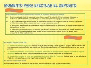MOMENTO PARA EFECTUAR EL DEPOSITO
En la Venta gravada con el IGV:
• En el caso del adquirente del bien: Hasta la fecha de pago parcial o total al proveedor o dentro del 5to día hábil del
mes siguiente en que se efectúe la anotación del Comprobante de Pago en el Registro de Compras, lo que ocurra
primero.
• En el caso del proveedor, cuando reciba la totalidad del importe de la operación sin haberse acreditado el deposito
respectivo: Dentro del 5to día había siguiente de recibida la totalidad del importe de la operación.
• En el caso del proveedor, la venta sea realizada a través de la Bolsa de Productos: Hasta la fecha en que la Bolsa de
Productos entrega al proveedor el importe contenido en la póliza
En el retiro considerado Venta
En la fecha del retiro o en la fecha en que se emita el comprobante de Pago, lo que ocurra primero.
El deposito se realizara con anterioridad al traslado de los bienes, salvo que se trate de:
a) El retiro considerado Venta de acuerdo al inciso a) del articulo 3º de la Ley de IGV, en cuyo caso el deposito se
efectuara en la fecha del retiro o en la fecha que se emita el comprobante de pago, lo que ocurra primero.
b) En las Operaciones donde se intercambian servicios de transformación de bienes con parte del producto final de tales
servicios, siempre que dicho producto se encuentre comprendido en el Anexo 1.
El deposito por la adquisición de dicha pare del producto final se realizara en la fecha que se efectué el pago respectivo
al prestador del servicio.
Se entenderá como fecha de pago a aquella en la que se realice la distribución del producto final entre el prestador y el
usuario del servicio o a aquella en la que el usuario del servicio o un tercero efectué el retiro de la parte que le
corresponde de dicho producto final.
Anexo 1
Anexo 2
 