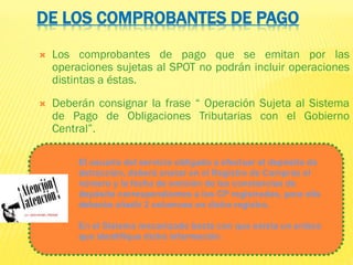 DE LOS COMPROBANTES DE PAGO
 Los comprobantes de pago que se emitan por las
operaciones sujetas al SPOT no podrán incluir operaciones
distintas a éstas.
 Deberán consignar la frase “ Operación Sujeta al Sistema
de Pago de Obligaciones Tributarias con el Gobierno
Central”.
El usuario del servicio obligado a efectuar el depósito de
detracción, deberá anotar en el Registro de Compras el
número y la fecha de emisión de las constancias de
depósito correspondientes a los CP registrados, para ello
deberán añadir 2 columnas en dicho registro.
En el Sistema mecanizado basta con que exista un enlace
que identifique dicha información.
 