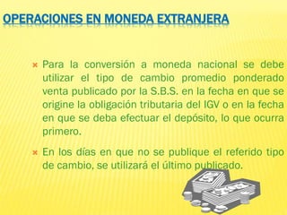OPERACIONES EN MONEDA EXTRANJERA
 Para la conversión a moneda nacional se debe
utilizar el tipo de cambio promedio ponderado
venta publicado por la S.B.S. en la fecha en que se
origine la obligación tributaria del IGV o en la fecha
en que se deba efectuar el depósito, lo que ocurra
primero.
 En los días en que no se publique el referido tipo
de cambio, se utilizará el último publicado.
 