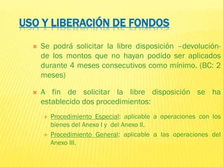 USO Y LIBERACIÓN DE FONDOS
 Se podrá solicitar la libre disposición –devolución-
de los montos que no hayan podido ser aplicados
durante 4 meses consecutivos como mínimo. (BC: 2
meses)
 A fin de solicitar la libre disposición se ha
establecido dos procedimientos:
 Procedimiento Especial: aplicable a operaciones con los
bienes del Anexo I y del Anexo II.
 Procedimiento General: aplicable a las operaciones del
Anexo III.
 