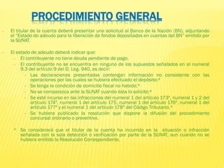 PROCEDIMIENTO GENERAL
• El titular de la cuenta deberá presentar una solicitud al Banco de la Nación (BN), adjuntando
el “Estado de adeudo para la liberación de fondos depositados en cuentas del BN” emitido por
la SUNAT.
• El estado de adeudo deberá indicar que:
– El contribuyente no tiene deuda pendiente de pago.
– El contribuyente no se encuentra en ninguno de los supuestos señalados en el numeral
9.3 del artículo 9 del D. Leg. 940, es decir:
• Las declaraciones presentadas contengan información no consistente con las
operaciones por las cuales se hubiera efectuado el depósito;*
• Se tenga la condición de domicilio fiscal no habido;*
• No se comparezca ante la SUNAT cuando ésta lo solicite;*
• Se esté incurso en las infracciones del numeral 1 del artículo 173º, numeral 1 y 2 del
artículo 174º, numeral 1 del artículo 175, numeral 1 del artículo 176º, numeral 1 del
artículo 177º y el numeral 1 del artículo 178º del Código Tributario.*
• Se hubiera publicado la resolución que dispone la difusión del procedimiento
concursal ordinario o preventivo.
* Se considerará que el titular de la cuenta ha incurrido en la situación o infracción
señalada con la sola detección o verificación por parte de la SUNAT, aun cuando no se
hubiera emitido la Resolución Correspondiente.
 
