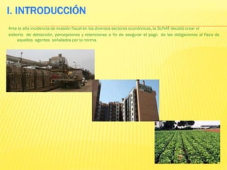 I. INTRODUCCIÓN
Ante la alta incidencia de evasión fiscal en los diversos sectores económicos, la SUNAT decidió crear el
sistema de detracción, percepciones y retenciones a fin de asegurar el pago de las obligaciones al fisco de
aquellos agentes señalados por la norma.
 