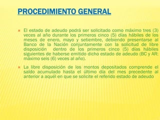 El estado de adeudo podrá ser solicitado como máximo tres (3)
veces al año durante los primeros cinco (5) días hábiles de los
meses de enero, mayo y setiembre, debiendo presentarse al
Banco de la Nación conjuntamente con la solicitud de libre
disposición dentro de los primeros cinco (5) días hábiles
siguientes de haberse emitido dicho estado de adeudo (BC y AR:
máximo seis (6) veces al año).
 La libre disposición de los montos depositados comprende el
saldo acumulado hasta el último día del mes precedente al
anterior a aquél en que se solicite el referido estado de adeudo
PROCEDIMIENTO GENERAL
 