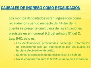 CAUSALES DE INGRESO COMO RECAUDACIÓN
Los montos depositados serán ingresados como
recaudación cuando respecto del titular de la
cuenta se presente cualquiera de las situaciones
previstas en el numeral 9.3 del artículo 9º del D.
Leg. 940. esto es:
 Las declaraciones presentadas contengan información
no consistente con las operaciones por las cuales se
hubiera efectuado el depósito.
 Se tenga la condición de domicilio fiscal no habido.
 No se comparezca ante la SUNAT cuando ésta lo solicite.
 