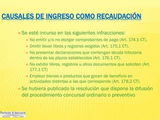 CAUSALES DE INGRESO COMO RECAUDACIÓN
 Se esté incurso en las siguientes infracciones:
 No emitir y/o no otorgar comprobantes de pago (Art. 174,1 CT).
 Omitir llevar libros y registros exigidos (Art. 175,1 CT).
 No presentar declaraciones que contengan deuda tributaria
dentro de los plazos establecidos (Art. 176,1 CT).
 No exhibir libros, registros u otros documentos que soliciten (Art.
177,1 CT)
 Emplear bienes o productos que gocen de beneficio en
actividades distintas a las que corresponde (Art. 178,2 CT).
 Se hubiera publicado la resolución que dispone la difusión
del procedimiento concursal ordinario o preventivo.
 