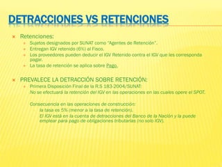 DETRACCIONES VS RETENCIONES
 Retenciones:
 Sujetos designados por SUNAT como “Agentes de Retención”.
 Entregan IGV retenido (6%) al Fisco.
 Los proveedores pueden deducir el IGV Retenido contra el IGV que les corresponda
pagar.
 La tasa de retención se aplica sobre Pago.
 PREVALECE LA DETRACCIÓN SOBRE RETENCIÓN:
 Primera Disposición Final de la R.S 183-2004/SUNAT:
No se efectuará la retención del IGV en las operaciones en las cuales opere el SPOT.
- Consecuencia en las operaciones de construcción:
- la tasa es 5% (menor a la tasa de retención).
- El IGV está en la cuenta de detracciones del Banco de la Nación y la puede
emplear para pago de obligaciones tributarias (no solo IGV).
 