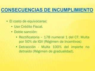 CONSECUENCIAS DE INCUMPLIMIENTO
• El costo de equivocarse:
• Uso Crédito Fiscal.
• Doble sanción:
• Rectificatoria – 178 numeral 1 del CT: Multa
por 50% de IGV (Régimen de Incentivos)
• Detracción - Multa 100% del importe no
detraído (Régimen de gradualidad).
 