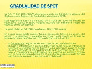 GRADUALIDAD DE SPOT
• La R.S. Nº 254-2004/SUNAT determina a partir del 01.12.04 la vigencia del
Reglamento del Régimen de Gradualidad vinculado al SPOT.
• Este Régimen se aplica a la infracción de la multa del “100% del importe no
depositado” cuando el sujeto obligado incumpla con efectuar el íntegro del
depósito que le corresponde.
• La gradualidad va del 100% de rebaja al 70% o 50% de ella.
• En el caso que el sujeto infractor fuera el adquirente del bien o el usuario del
servicio y el proveedor o prestador no tenga cuenta abierta en la que se
pueda efectuar el depósito, los criterios de gradualidad son dos:
– a) Subsanación: regularización total o parcial del depósito omitido.
En caso el infractor sea el usuario del servicio que le hubiese entregado al
proveedor o prestador que no tuviera cuenta abierta en la que se pueda
realizar el depósito el íntegro del importe de la operación sujeta al SPOT,
sólo se considerará la regularización total o parcial del depósito omitido
que se haya efectuado durante los 25 días hábiles siguientes a la fecha o
plazo previsto para que el usuario realice el depósito.
 