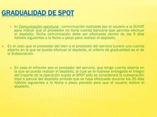 GRADUALIDAD DE SPOT
 b) Comunicación oportuna : comunicación realizada por el usuario a la SUNAT
para indicar que el proveedor no tiene cuenta bancaria que permita efectuar
el depósito. Dicha comunicación debe ser efectuada dentro de los 5 días
hábiles siguientes a la fecha o plazo para realizar el depósito.
 En el caso que el proveedor del bien o el prestador del servicio tuviera una cuenta
abierta en la que se pueda efectuar el depósito, el criterio de gradualidad es el de
la Subsanación.
 En caso el infractor sea el prestador del servicio, que tenga cuenta abierta en
la que se pueda realizar el depósito, al cual se le hubiese entregado el íntegro
del importe de la operación sujeta al SPOT sólo se considerará la subsanación
total o parcial del depósito omitido que se haya efectuado durante los 25 días
hábiles siguientes a la fecha o plazo previsto para que el usuario realice el
depósito.
 