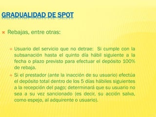 GRADUALIDAD DE SPOT
 Rebajas, entre otras:
 Usuario del servicio que no detrae: Si cumple con la
subsanación hasta el quinto día hábil siguiente a la
fecha o plazo previsto para efectuar el depósito 100%
de rebaja.
 Si el prestador (ante la inacción de su usuario) efectúa
el depósito total dentro de los 5 días hábiles siguientes
a la recepción del pago; determinará que su usuario no
sea a su vez sancionado (es decir, su acción salva,
como espejo, al adquirente o usuario).
 