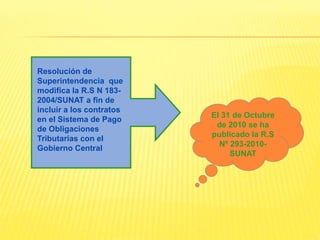 Resolución de
Superintendencia que
modifica la R.S N 183-
2004/SUNAT a fin de
incluir a los contratos
en el Sistema de Pago
de Obligaciones
Tributarias con el
Gobierno Central
El 31 de Octubre
de 2010 se ha
publicado la R.S
Nº 293-2010-
SUNAT
 