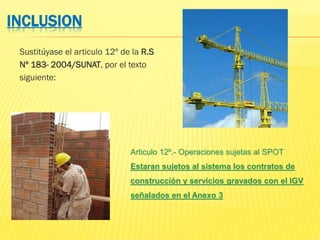 INCLUSION
Sustitúyase el articulo 12º de la R.S
Nº 183- 2004/SUNAT, por el texto
siguiente:
Articulo 12º.- Operaciones sujetas al SPOT
Estaran sujetos al sistema los contratos de
construcción y servicios gravados con el IGV
señalados en el Anexo 3
 