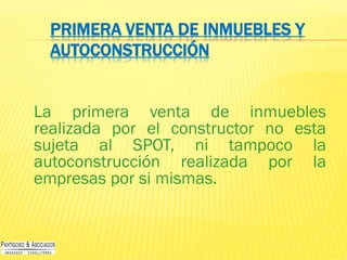 PRIMERA VENTA DE INMUEBLES Y
AUTOCONSTRUCCIÓN
La primera venta de inmuebles
realizada por el constructor no esta
sujeta al SPOT, ni tampoco la
autoconstrucción realizada por la
empresas por si mismas.
 