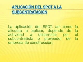 APLICACIÓN DEL SPOT A LA
SUBCONTRATACION
La aplicación del SPOT, así como la
alícuota a aplicar, depende de la
actividad a desarrollar por el
subcontratista o proveedor de la
empresa de construcción.
 