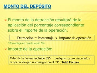 MONTO DEL DEPÓSITO
 El monto de la detracción resultará de la
aplicación del porcentaje correspondiente
sobre el importe de la operación.
*Porcentaje en construcción 5%
 Importe de la operación:
Detracción = Porcentaje x importe de operación
Valor de la factura incluido IGV + cualquier cargo vinculado a
la operación que se consigne en el CP. : Total Factura.
 