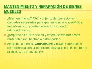 MANTENIMIENTO Y REPARACIÓN DE BIENES
MUEBLES
 ¿Mantenimiento? RAE: conjunto de operaciones y
cuidados necesarios para que instalaciones, edificios,
industrias, etc. puedan seguir funcionando
adecuadamente.
 ¿Reparación? RAE: acción y efecto de reparar cosas
materiales mal hechas o estropeadas.
 Se aplica a bienes CORPORALES y naves y aeronaves
comprendidas en la definición prevista en el inciso b) del
artículo 3 de la ley de IGV.
 