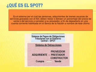 ¿QUÉ ES EL SPOT?
Es el sistema por el cual las personas, adquirientes de bienes usuarias de
servicios gravados con el IGV, deben restar o detraer un porcentaje del precio de
venta o del servicio a cancelar a su proveedor, a fin de depositarlo en una
cuenta corriente habilitada en el Banco de la Nación a nombre de éste último.
 