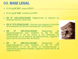 03. BASE LEGAL
 El D.Leg Nº 917 crea el SPOT.
 El D.Leg Nº 940 modifica el SPOT
 RS Nº 183-2004/SUNAT, Reglamenta el sistema en
diversos bienes y servicios.
 RS Nº 073-2006/SUNAT, Normas que regulan el servicio
de transporte de bienes realizado por vía terrestre.
 RS Nº 293-2010/SUNAT, Resolución de
Superintendencia que modifica la RS Nº 183-
2004/SUNAT a fin de incluir a los Contratos de
Construcción en el Sistema de Detracciones. (Vigente a
partir del 01 de diciembre de 2010).
 RS Nº 098-2011/SUNAT, Resolución de
Superintendencia que modifica la RS Nº 183-
2004/SUNAT a fin de incluir el mantenimiento y
reparación de bienes muebles. (Vigente a partir del 01 de
mayo de 2011)
 
