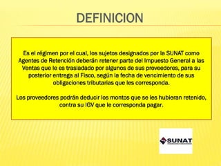 DEFINICION
Es el régimen por el cual, los sujetos designados por la SUNAT como
Agentes de Retención deberán retener parte del Impuesto General a las
Ventas que le es trasladado por algunos de sus proveedores, para su
posterior entrega al Fisco, según la fecha de vencimiento de sus
obligaciones tributarias que les corresponda.
Los proveedores podrán deducir los montos que se les hubieran retenido,
contra su IGV que le corresponda pagar.
 