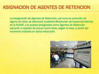 La designación de Agentes de Retención, así como la exclusión de
alguno de ellos, se efectuará mediante Resolución de Superintendencia
de la SUNAT. Los sujetos designados como Agentes de Retención
actuarán o dejarán de actuar como tales, según el caso, a partir del
momento indicado en dicha resolución.
ASIGNACION DE AGENTES DE RETENCION
 