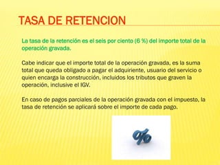 La tasa de la retención es el seis por ciento (6 %) del importe total de la
operación gravada.
Cabe indicar que el importe total de la operación gravada, es la suma
total que queda obligado a pagar el adquiriente, usuario del servicio o
quien encarga la construcción, incluidos los tributos que graven la
operación, inclusive el IGV.
En caso de pagos parciales de la operación gravada con el impuesto, la
tasa de retención se aplicará sobre el importe de cada pago.
TASA DE RETENCION
 