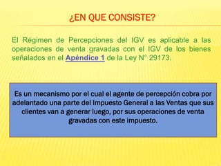 El Régimen de Percepciones del IGV es aplicable a las
operaciones de venta gravadas con el IGV de los bienes
señalados en el Apéndice 1 de la Ley N° 29173.
¿EN QUE CONSISTE?
Es un mecanismo por el cual el agente de percepción cobra por
adelantado una parte del Impuesto General a las Ventas que sus
clientes van a generar luego, por sus operaciones de venta
gravadas con este impuesto.
 