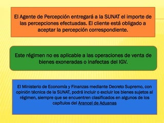 El Agente de Percepción entregará a la SUNAT el importe de
las percepciones efectuadas. El cliente está obligado a
aceptar la percepción correspondiente.
Este régimen no es aplicable a las operaciones de venta de
bienes exoneradas o inafectas del IGV.
El Ministerio de Economía y Finanzas mediante Decreto Supremo, con
opinión técnica de la SUNAT, podrá incluir o excluir los bienes sujetos al
régimen, siempre que se encuentren clasificados en algunos de los
capítulos del Arancel de Aduanas
 