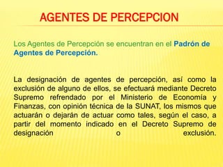 Los Agentes de Percepción se encuentran en el Padrón de
Agentes de Percepción.
La designación de agentes de percepción, así como la
exclusión de alguno de ellos, se efectuará mediante Decreto
Supremo refrendado por el Ministerio de Economía y
Finanzas, con opinión técnica de la SUNAT, los mismos que
actuarán o dejarán de actuar como tales, según el caso, a
partir del momento indicado en el Decreto Supremo de
designación o exclusión.
AGENTES DE PERCEPCION
 