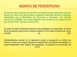 El importe de la percepción del IGV será determinado aplicando sobre el
precio de venta, los porcentajes señalados mediante Decreto supremo,
refrendado por el Ministerio de Economía y Finanzas, con opinión
técnica de la SUNAT, los cuales deberán encontrarse en un rango de uno
por ciento (1%) a dos por ciento (2%).
En tanto se dicte el Decreto Supremo que establezca el porcentaje, el monto
de la percepción será el que resulta de aplicar el 2% sobre el precio de venta,
incluido el IGV.
Adicionalmente cuando en la operación sujeta a percepción se emita una
factura o ticket que otorgue derecho a crédito fiscal y el cliente sea también un
sujeto designado como agente de percepción, se aplicará un porcentaje del
0.5%.
MONTO DE PERCEPCION
 