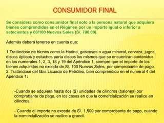 Se considera como consumidor final solo a la persona natural que adquiera
bienes comprendidos en el Régimen por un importe igual o inferior a
setecientos y 00/100 Nuevos Soles (S/. 700.00).
Además deberá tenerse en cuenta que:
1.Tratándose de bienes como la Harina, gaseosas o agua mineral, cerveza, jugos,
discos ópticos y estuches porta discos los mismos que se encuentran contenidos
en los numerales 1, 2, 3, 18 y 19 del Apéndice 1, siempre que el importe de los
bienes adquiridos no exceda de S/. 100 Nuevos Soles, por comprobante de pago.
2. Tratándose del Gas Licuado de Petróleo, bien comprendido en el numeral 4 del
Apéndice 1:
-Cuando se adquiera hasta dos (2) unidades de cilindros (balones) por
comprobante de pago, en los casos en que la comercialización se realice en
cilindros.
- Cuando el importe no exceda de S/. 1,500 por comprobante de pago, cuando
la comercialización se realice a granel.
CONSUMIDOR FINAL
 