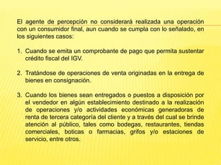 El agente de percepción no considerará realizada una operación
con un consumidor final, aun cuando se cumpla con lo señalado, en
los siguientes casos:
1. Cuando se emita un comprobante de pago que permita sustentar
crédito fiscal del IGV.
2. Tratándose de operaciones de venta originadas en la entrega de
bienes en consignación.
3. Cuando los bienes sean entregados o puestos a disposición por
el vendedor en algún establecimiento destinado a la realización
de operaciones y/o actividades económicas generadoras de
renta de tercera categoría del cliente y a través del cual se brinde
atención al público, tales como bodegas, restaurantes, tiendas
comerciales, boticas o farmacias, grifos y/o estaciones de
servicio, entre otros.
 