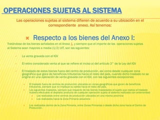 OPERACIONES SUJETAS AL SISTEMA
Las operaciones sujetas al sistema difieren de acuerdo a su ubicación en el
correspondiente anexo. Así tenemos:
 Respecto a los bienes del Anexo I:
Tratándose de los bienes señalados en el Anexo 1, y siempre que el importe de las operaciones sujetas
al Sistema sean mayores a media (1/2) UIT, son las siguientes:
 La venta gravada con el IGV
 El retiro considerado venta al que se refiere el inciso a) del artículo 3° de la Ley del IGV
 El traslado de estos bienes fuera del centro de producción, así como desde cualquier zona
geográfica que goce de beneficios tributarios hacia el resto del país, cuando dicho traslado no se
origine en una operación de venta gravada con el IGV, con las siguientes excepciones:
 El traslado fuera de centros de producción ubicados en zonas geográficas que gocen de beneficios
tributarios, siempre que no implique su salida hacia el resto del país.
 Los siguientes traslados, siempre que respecto de los bienes trasladados el sujeto que realiza el traslado
hubiera efectuado el depósito producto de cualquier operación sujeta al sistema realizada con anterioridad:
 Los realizados entre centros de producción ubicados en una misma provincia
 Los realizados hacia la Zona Primaria aduanera
 Los realizados dentro de la Zona Primaria, entre Zonas Primarias o desde dicha zona hacia el Centro de
Producción.
 