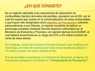 Es un régimen aplicable a las operaciones de adquisición de
combustibles líquidos derivados del petróleo, gravados con el IGV, por el
cual los sujetos que actúen en la comercialización de estos combustibles
y que hayan sido designados como Agentes de Percepción, cobrarán
adicionalmente a sus Clientes, el importe resultante de aplicar un
porcentaje señalado mediante Decreto Supremo refrendado por el
Ministerio de Economía y Finanzas, con opinión técnica de la SUNAT, el
cual deberá encontrarse en un rango de 0.5% a 2% sobre el precio de
venta de estos bienes.
Sin embargo, hasta que se dicte el Decreto Supremo que establezca el
porcentaje, el monto de la percepción será el que resulta de aplicar el
1% sobre el precio de venta, incluido el IGV.
A fin de acreditar la percepción al momento de efectuarla, el Agente de
Percepción entregará a su Cliente un "Comprobante de Percepción":
¿EN QUE CONSISTE?
 
