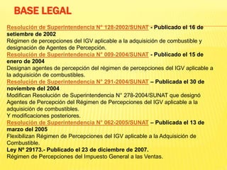Resolución de Superintendencia N° 128-2002/SUNAT - Publicado el 16 de
setiembre de 2002
Régimen de percepciones del IGV aplicable a la adquisición de combustible y
designación de Agentes de Percepción.
Resolución de Superintendencia N° 009-2004/SUNAT - Publicado el 15 de
enero de 2004
Designan agentes de percepción del régimen de percepciones del IGV aplicable a
la adquisición de combustibles.
Resolución de Superintendencia N° 291-2004/SUNAT – Publicada el 30 de
noviembre del 2004
Modifican Resolución de Superintendencia N° 278-2004/SUNAT que designó
Agentes de Percepción del Régimen de Percepciones del IGV aplicable a la
adquisición de combustibles.
Y modificaciones posteriores.
Resolución de Superintendencia N° 062-2005/SUNAT – Publicada el 13 de
marzo del 2005
Flexibilizan Régimen de Percepciones del IGV aplicable a la Adquisición de
Combustible.
Ley Nº 29173.- Publicado el 23 de diciembre de 2007.
Régimen de Percepciones del Impuesto General a las Ventas.
BASE LEGAL
 