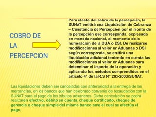 Para efecto del cobro de la percepción, la
SUNAT emitirá una Liquidación de Cobranza
– Constancia de Percepción por el monto de
la percepción que corresponda, expresada
en moneda nacional, al momento de la
numeración de la DUA o DSI. De realizarse
modificaciones al valor en Aduanas o DSI
según corresponda, se emitirá una
liquidación adicional teniendo en cuenta las
modificaciones al valor en Aduanas para
determinar el importe de la operación y
aplicando los métodos comprendidos en el
artículo 4° de la R.S N° 203-2003/SUNAT.
Las liquidaciones deben ser canceladas con anterioridad a la entrega de las
mercancías, en los bancos que han celebrado convenio de recaudación con la
SUNAT para el pago de los tributos aduaneros. Dicha cancelación se podrá
realizaren efectivo, débito en cuenta, cheque certificado, cheque de
gerencia o cheque simple del mismo banco ante el cual se efectúa el
pago.
COBRO DE
LA
PERCEPCION
 