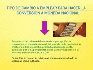 Para efecto del cálculo del monto de la percepción, la
conversión en moneda nacional del importe de la operación se
efectuará al tipo de cambio promedio ponderado venta,
publicado por la Superintendencia de Banca y Seguros en la
fecha de emisión de la DUA o DSI.
En los días en que no se publique el tipo de cambio indicado se
utilizará el último publicado.
TIPO DE CAMBIO A EMPLEAR PARA HACER LA
CONVERSION A MONEDA NACIONAL
 