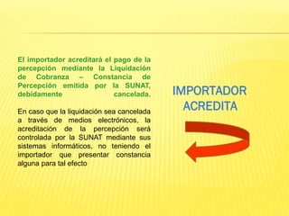 El importador acreditará el pago de la
percepción mediante la Liquidación
de Cobranza – Constancia de
Percepción emitida por la SUNAT,
debidamente cancelada.
En caso que la liquidación sea cancelada
a través de medios electrónicos, la
acreditación de la percepción será
controlada por la SUNAT mediante sus
sistemas informáticos, no teniendo el
importador que presentar constancia
alguna para tal efecto
IMPORTADOR
ACREDITA
 