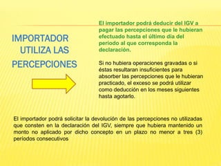 El importador podrá deducir del IGV a
pagar las percepciones que le hubieran
efectuado hasta el último día del
período al que corresponda la
declaración.
Si no hubiera operaciones gravadas o si
éstas resultaran insuficientes para
absorber las percepciones que le hubieran
practicado, el exceso se podrá utilizar
como deducción en los meses siguientes
hasta agotarlo.
IMPORTADOR
UTILIZA LAS
PERCEPCIONES
El importador podrá solicitar la devolución de las percepciones no utilizadas
que consten en la declaración del IGV, siempre que hubiera mantenido un
monto no aplicado por dicho concepto en un plazo no menor a tres (3)
períodos consecutivos
 