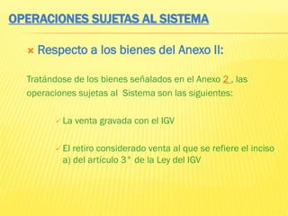 OPERACIONES SUJETAS AL SISTEMA
 Respecto a los bienes del Anexo II:
Tratándose de los bienes señalados en el Anexo 2 , las
operaciones sujetas al Sistema son las siguientes:
 La venta gravada con el IGV
 El retiro considerado venta al que se refiere el inciso
a) del artículo 3° de la Ley del IGV
 