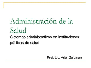 Administración de la
Salud
Sistemas administrativos en instituciones
públicas de salud
Prof. Lic. Ariel Goldman
 