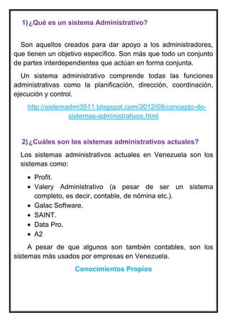 1)¿Qué es un sistema Administrativo?
Son aquellos creados para dar apoyo a los administradores,
que tienen un objetivo específico. Son más que todo un conjunto
de partes interdependientes que actúan en forma conjunta.
Un sistema administrativo comprende todas las funciones
administrativas como la planificación, dirección, coordinación,
ejecución y control.
http://sistemadmi3511.blogspot.com/2012/09/concepto-de-
sistemas-administrativos.html
2)¿Cuáles son los sistemas administrativos actuales?
Los sistemas administrativos actuales en Venezuela son los
sistemas como:
Profit.
Valery Administrativo (a pesar de ser un sistema
completo, es decir, contable, de nómina etc.).
Galac Software.
SAINT.
Data Pro.
A2
A pesar de que algunos son también contables, son los
sistemas más usados por empresas en Venezuela.
Conocimientos Propios
 