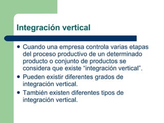 Integración vertical Cuando una empresa controla varias etapas del proceso productivo de un determinado producto o conjunto de productos se considera que existe “integración vertical”.  Pueden existir diferentes grados de integración vertical.  También existen diferentes tipos de integración vertical.  