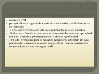  criada em 1994
 por agricultores e organizada a partir do sindicato dos trabalhadores rurais
de Turmalina
 o CAV que é referencia no vale do Jequitinhonha pelo seu trabalhos.
 Onde em seu fazenda experimental vem sendo trabalhado a recuperação de
sua área degradada por pastagem com o sistema agroflorestal
 Tem sido o repassado para os pequenos agricultores -aplicarem em suas
propriedades - alavancar o avanço da agricultura familiar com técnicas
conservacionista e que possa gera renda
 