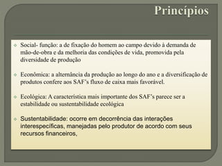  Social- função: a de fixação do homem ao campo devido à demanda de
mão-de-obra e da melhoria das condições de vida, promovida pela
diversidade de produção
 Econômica: a alternância da produção ao longo do ano e a diversificação de
produtos confere aos SAF’s fluxo de caixa mais favorável.
 Ecológica: A característica mais importante dos SAF’s parece ser a
estabilidade ou sustentabilidade ecológica
 Sustentabilidade: ocorre em decorrência das interações
interespecíficas, manejadas pelo produtor de acordo com seus
recursos financeiros,
 