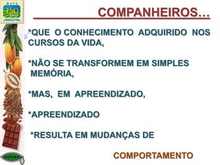 *QUE O CONHECIMENTO ADQUIRIDO NOS
CURSOS DA VIDA,
*NÃO SE TRANSFORMEM EM SIMPLES
MEMÓRIA,
*MAS, EM APREENDIZADO,
*APREENDIZADO
*RESULTA EM MUDANÇAS DE
COMPORTAMENTO
COMPANHEIROS…
 