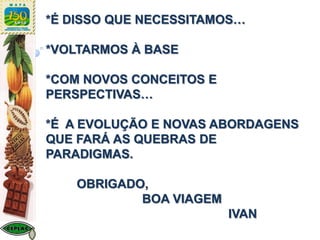 *É DISSO QUE NECESSITAMOS…
*VOLTARMOS À BASE
*COM NOVOS CONCEITOS E
PERSPECTIVAS…
*É A EVOLUÇÃO E NOVAS ABORDAGENS
QUE FARÁ AS QUEBRAS DE
PARADIGMAS.
OBRIGADO,
BOA VIAGEM
IVAN
 
