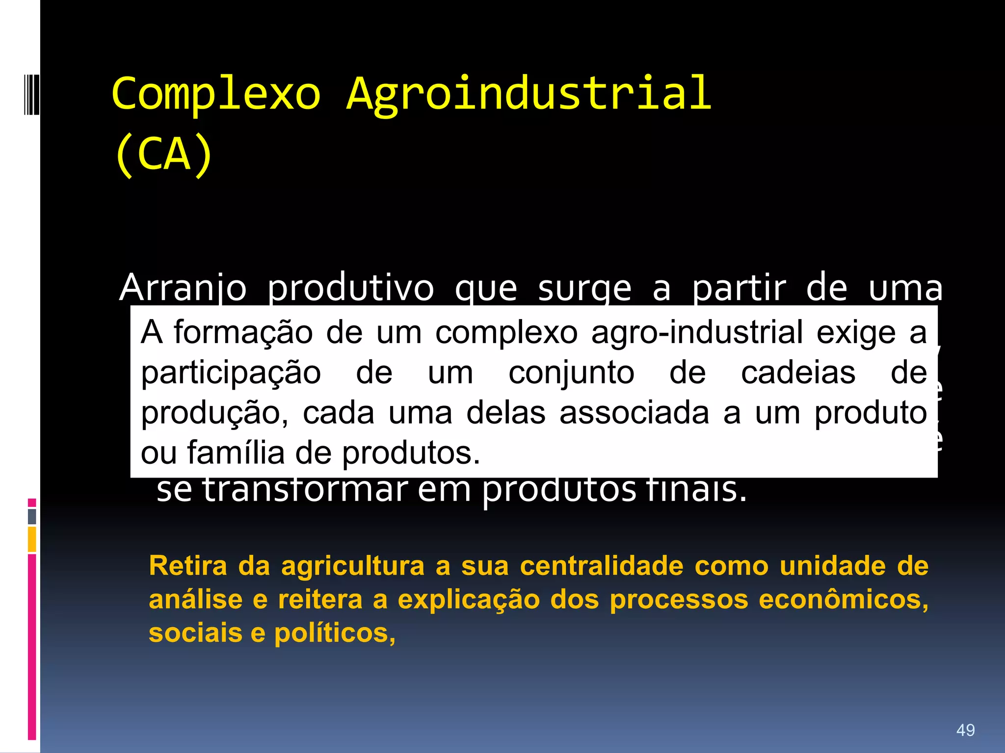 Cadeias ProdutivasAs atividades econômicas desenvolvidas no âmbito do agronegócio tendem a compor sequências de operações e obedecem a certas lógicas preexistentes.Uma cadeia de produção representa uma sequência de atividades necessárias para a transformação de um insumo básico em um produto final destinado aos consumidores.30