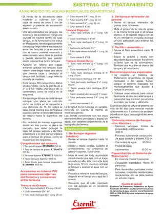 SISTEMA DE TRATAMIENTO
ANAERÓBICO DE AGUAS RESIDUALES DOMÉSTICAS
• El fondo de la excavación debe            • 1 Tubo soporte Ø 6” Long. 25 cm.            2. Del tanque retenedor de
  nivelarse y cubrirse con una              • 1 Tubo soporte Ø 6” Long. 35 cm.            grasas:
  capa de arena de unos 5 cm de             • 1 Tubo revose Ø 4” Long. 35 cm.             • Revise el tanque retenedor de
  espesor o material de excavación          • 1 Codo salida Ø 4” 90˚.                       grasas cada 18 meses.
  seleccionado.                                                                            • Mida el grosor de la nata de grasa
                                            Tanque Digestor
• Una vez colocados los tanques, las        • 1 Tubo niple entrada Ø 4” Long. 120            en la misma forma que en el tanque
  tuberías y los accesorios, ponga una       cm*.                                            séptico, si el espesor llega a ser de
  cruceta de madera dentro de cada          • 1 Codo reventilado Ø 4” 90˚.                   10 cm, retírela con una pala y busque
  tanque, en la forma como se indica                                                         un sitio adecuado para enterrar los
                                            • 1 Tubo niple desfogue Ø 4” Long. 20
  en el esquema, llénelos parcialmente       cm.                                             residuos.
  con agua y luego rellene los espacios                                                   3. Del ﬁltro anaeróbico:
                                            • 1 Semicodo perforado Ø 4”.
  entre los tanques y la excavación                                                       • Revise el ﬁltro anaeróbico cada 18
  con el mismo material excavado y          • 1 Tubo niple rebose salida Ø 4” Long. 35
                                             cm.                                            meses.
  seleccionado, seco, libre de piedras
                                            • 1 Codo salida Ø 4” 90˚.                      • Saque la gravilla y lávela con
  y demás elementos que puedan
                                                                                             abundante agua a presión. Así elimina
  dañar la superﬁcie de los tanques.        Tanque Anaeróbico
                                            • 1 Tubo niple entrada Ø 4” Long. 120            la lama que se va acumulando.
• Apisone el relleno por capas                                                               También lave muy bien el interior del
                                             cm*.
  evitando golpear los tanques. Este                                                         tanque y el falso fondo.
  relleno debe llegar hasta una altura      • 1 Codo reventilado Ø 4” 90˚.
  que permita tapar y destapar el           • 1 Tubo niple desfogue entrada Ø 4” Recomendaciones especiales
                                              Long. 75 cm.                         • No conecte el Sistema de
  tanque con facilidad. Luego retire la
                                            • 1 Codo desvío desfogue Ø 4” 90˚.       Tratamiento Anaeróbico de Aguas
  cruceta de madera.
                                                                                     residuales a las aguas lluvias,
• En el tanque ﬁltro anaeróbico, sobre      • 1 Tubo perforado desfogue Ø 4” Long.
                                              80 cm.                                 porque el torrente evacuaría los
  el falso fondo, vierta la gravilla de ø                                            microorganismos que ayudan a
  2” a 3 1/2” hasta una altura de 70        • 1 Tapón prueba tubo desfogue Ø 4”
                                              ciego.                                 realizar el proceso.
  centímetros como se indica en el
                                            • 1 Tapón prueba tubo revose Ø 4” ciego.       • Coloque unas estacas para ubicar
  esquema.
                                            • 1 Tubo perforado revose Ø 4” Long. 80          fácilmente el sitio de cada tanque y
• Para proteger la tapa de cada tanque                                                       para evitar que transiten por encima
                                             cm.
  coloque una placa de concreto                                                              animales, personas o vehículos.
  como se indica en el esquema a            • 1 Unión tubo revose Ø 4”.
                                                                                         Cuando se deja de utilizar el sistema por
  una distancia de 10 cm sobre la      La longitud de las tuberías es variable,
                                                                                         más de 60 días para reiniciar inocule
  tapa, de tal manera que dicha placa  teniendo en cuenta, el mínimo de
                                                                                         nuevamente con 5 paladas de estiércol
  pueda soportar el resto del material medida sugerido.
                                                                                         disueltas en agua descargándolas en el
  de relleno hasta la superﬁcie del    Las demás conexiones con los otros
                                                                                         sanitario.
  terreno.                             elementos (ﬁltro percolador y espejo de
                                                                                          Distancia mínima del tanque
• Por facilidad de manejo sugerimos agua), son variables dependiendo de la                con relación a:
  dividir en tres partes la placa de topografía del terreno.                                - Caminos vecinales, límites de
  concreto que debe proteger la          Mantenimiento                                        propiedad y ediﬁcaciones
  tapa del tanque séptico y del ﬁltro                                                         3.50 m
  anaeróbico y en dos partes la placa    1. Del tanque digestor
                                         (séptico):                                         - Piscinas, tuberías de conducción
  para el tanque de grasas, como se
                                         • Revise el tanque digestor cada 18                  de agua potable y árboles 3.00 m
  muestra en los esquemas.
                                           meses.                                           - Corrientes de agua             30.00 m
Componentes del sistema
• 1 Tanque de grasas ETERNIT® 250 lts.   • Ábralo y déjelo ventilar. Durante el             - Pozos de agua,
• 1 Tapa de tanque de grasas ETERNIT®      procedimiento, hay presencia de                  - nacimientos                   30.00 m
  250 lts.                                 gases y vapores. Evite fumar.
                                                                                          Capacidad de un Sistema de
• 2 Tanques digestor ETERNIT® 1000 lts.     • Mida el nivel del lodo acumulado            Tratamiento:
• 2 Tapas tanques digestor 1000 lts.          introduciendo una vara con un trapo          - En vivienda: Hasta 5 personas
• 1 Falso fondo para tanque anaeróbico        envuelto en ella; si la marca de lodo
                                                                                            - Ocupación esporádica: Hasta 10
  ETERNIT® 1000 lts.                          llega a los 70 cm, cierre la entrada
                                                                                              personas
                                              al tanque y evacúe el agua con un
                                              balde.                                        - Para desarrollos puntuales como:
Accesorios en tubería PVC                                                                     escuelas, conjuntos residenciales,
para conexiones internas                    • Proceda a retirar el lodo del tanque,
                                                                                              restaurantes, etc. se debe realizar
del Sistema y conexiones                      dejando en el fondo una capa de 2
                                                                                              un estudio previo.
entre tanques                                 a 5 cm.
                                            • Recuerde que el lodo mezclado                          ¡Cuida el agua!
Trampa de Grasas                              con cal agrícola es un excelente           El Sistema de Tratamiento Anaeróbico de Aguas
• 1 Tubo niple entrada Ø 4” Long. 25 cm*.     fertilizante.                              Residuales ETERNIT®, ayuda a preservar la pureza
• 1 Codo reventilado Ø 4” 90˚.                                                           de las fuentes de agua y cumple con la Resolución
                                                                                         0822 de 1998 (RAS 98) sobre tratamiento de aguas
• 1 Tubo niple desfogue Ø 4” Long. 20 cm                                                 residuales.
 