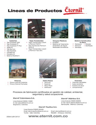 Líneas de Productos




        Cubiertas                      Tejas Translúcidas                Tanques Plásticos               Sistema Constructivo
•   Teja Ondulada 1000           •    Tejas Translúcidas Livianit    •   Ecoplast                               en Seco
•   Teja Ondulada P7                  y Premium Perﬁl 7              •   Sistema de Tratamiento        • Eterboard   • Eterplac
•   Teja Ondulada P7 Plus        •    Teja Translúcida Premium           Anaeróbico de Aguas           • EterCoat    • EterMastic
•   Tejalit P3                        Perﬁl 10                           Residuales Domésticas         • EterGlass
•   Teja Barroca                 •    Tejas Translúcidas Livianit
•   Teja Española                     y Premium Tipo Zinc
•   Canaleta 90
•   Canaleta 43
•   Sistema Maxitherm




                Pinturas                                    Cielos Rasos                                  Viviendas
     •   Pintura Colorcel Cubiertas                        • Decorcel                             •   Viviendas saludables
     •   Pintura Colorcel Fachadas                         • Supercel                             •   Aulas escolares
                                                           • Placa Plana                          •   Puestos de salud
                                                           • Eterboard                            •   Campamentos


             Procesos de fabricación certiﬁcados en gestión de calidad, ambiental,
                                seguridad y salud ocupacional.

             Eternit® Colombiana S.A.                                                Eternit® Atlántico S.A.
             Línea Gratuita 018000-115660                                            Línea Gratuita 018000-958094
             E-mail: etercol@eternit.com.co                                          E-mail: eternit.atlantico@eternit.com.co
             Bogotá D.C. Colombia                                                    Barranquilla - Atlántico. Colombia
                                                     Eternit® Pacíﬁco S.A.
                             Línea Gratuita 018000-935400
                             Email: eternit.paciﬁco@eternit.com.co   Email: etermed@eternit.com.co
                             Yumbo - Valle. Colombia                 Medellín - Antioquia. Colombia

    2008/6 SJM-CAT-01                 www.eternit.com.co
 